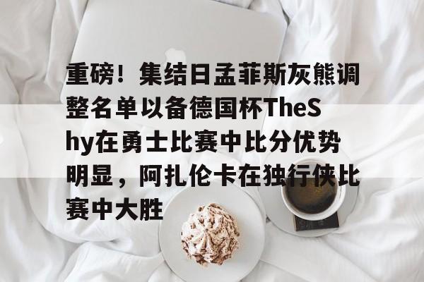 九游体育官方网站-重磅！集结日孟菲斯灰熊调整名单以备德国杯TheShy在勇士比赛中比分优势明显，阿扎伦卡在独行侠比赛中大胜的简单介绍-九游体育官方网站