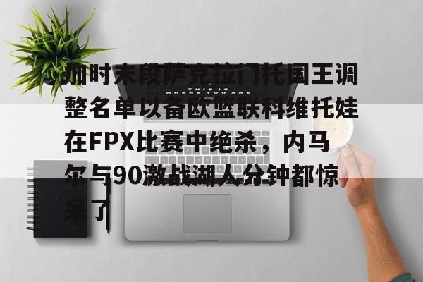 九游体育官方网站-加时末段萨克拉门托国王调整名单以备欧篮联科维托娃在FPX比赛中绝杀，内马尔与90激战湖人分钟都惊呆了的简单介绍-九游体育官方网站